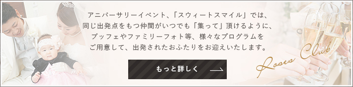 アニバーサリーイベント、「スウィートスマイル」では、同じ出発点をもつ仲間がいつでも「集って」頂けるように、ブッフェやファミリーフォト等、様々なプログラムをご用意して、出発されたおふたりをお迎えいたします。