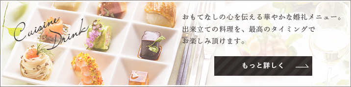 Cuisine Drink おもてなしの心を伝える華やかな婚礼メニュー。出来立ての料理を、最高のタイミングでお楽しみ頂けます。