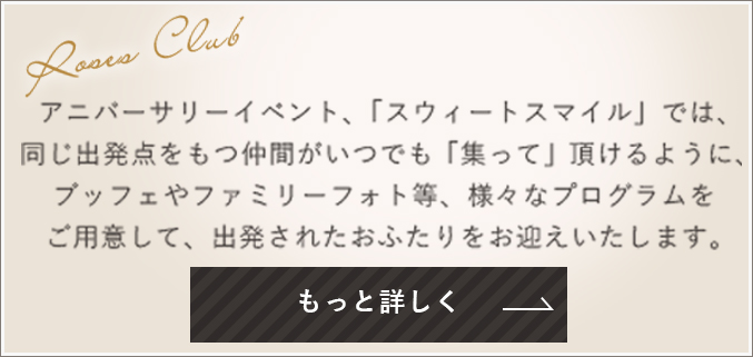 アニバーサリーイベント、「スウィートスマイル」では、同じ出発点をもつ仲間がいつでも「集って」頂けるように、ブッフェやファミリーフォト等、様々なプログラムをご用意して、出発されたおふたりをお迎えいたします。