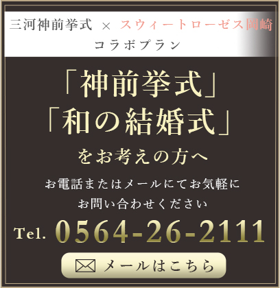 三河神前挙式×スウィートローゼス岡崎 コラボプラン 「神前挙式」「和の結婚式」をお考えの方へ お電話またはメールにてお気軽にお問い合わせください Tel.0564-26-2111 メールはこちら