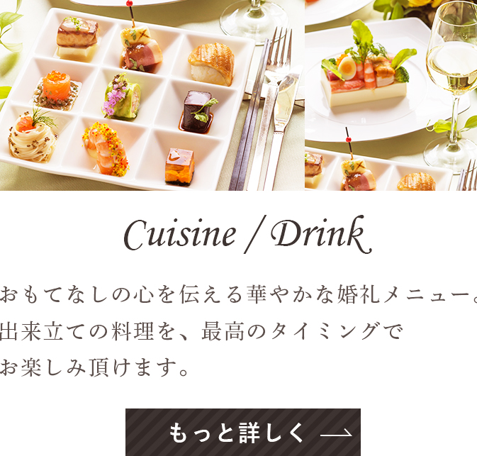 Cuisine Drink おもてなしの心を伝える華やかな婚礼メニュー。出来立ての料理を、最高のタイミングでお楽しみ頂けます。